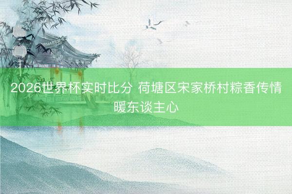 2026世界杯实时比分 荷塘区宋家桥村粽香传情暖东谈主心