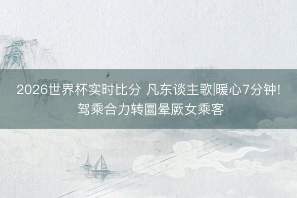 2026世界杯实时比分 凡东谈主歌|暖心7分钟! 驾乘合力转圜晕厥女乘客