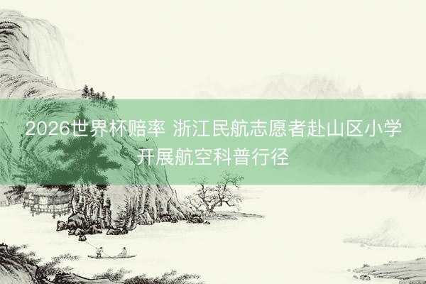 2026世界杯赔率 浙江民航志愿者赴山区小学开展航空科普行径