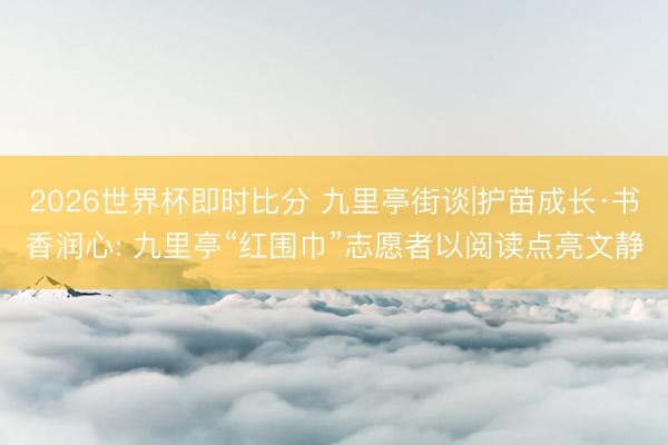 2026世界杯即时比分 九里亭街谈|护苗成长·书香润心: 九里亭“红围巾”志愿者以阅读点亮文静