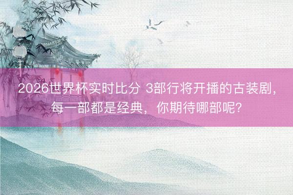 2026世界杯实时比分 3部行将开播的古装剧,每一部都是经典,你期待哪部呢?