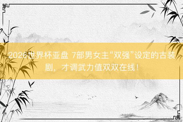 2026世界杯亚盘 7部男女主“双强”设定的古装剧，才调武力值双双在线！