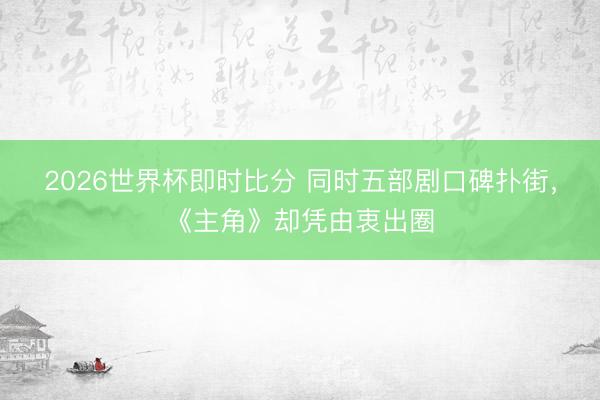 2026世界杯即时比分 同时五部剧口碑扑街，《主角》却凭由衷出圈