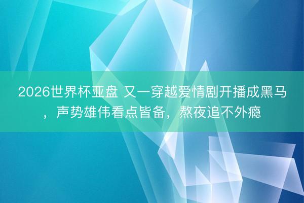 2026世界杯亚盘 又一穿越爱情剧开播成黑马，声势雄伟看点皆备，熬夜追不外瘾