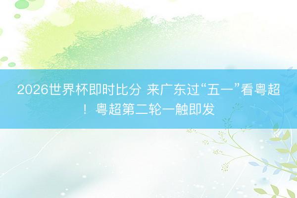 2026世界杯即时比分 来广东过“五一”看粤超!粤超第二轮一触即发