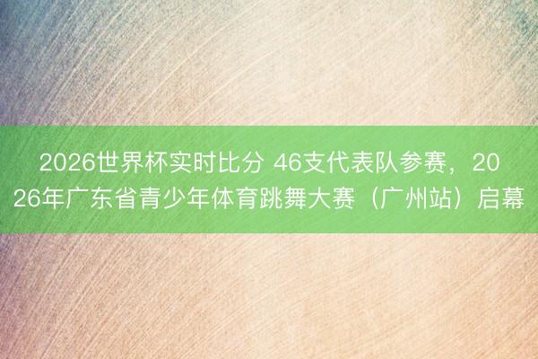 2026世界杯实时比分 46支代表队参赛,2026年广东省青少年体育跳舞大赛(广州站)启幕