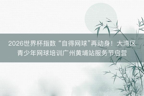 2026世界杯指数 “自得网球”再动身！大湾区青少年网球培训广州黄埔站服务节启营