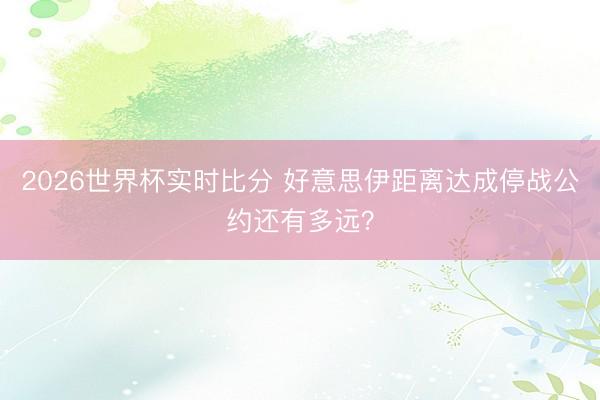 2026世界杯实时比分 好意思伊距离达成停战公约还有多远?