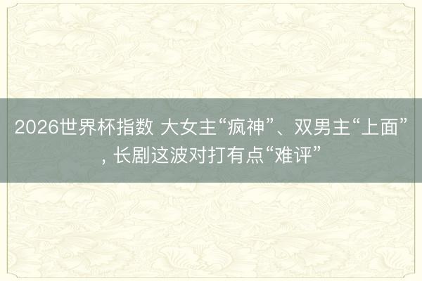 2026世界杯指数 大女主“疯神”、双男主“上面”， 长剧这波对打有点“难评”