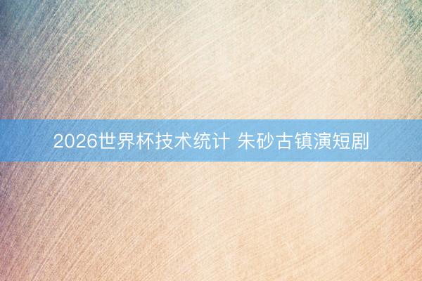 2026世界杯技术统计 朱砂古镇演短剧