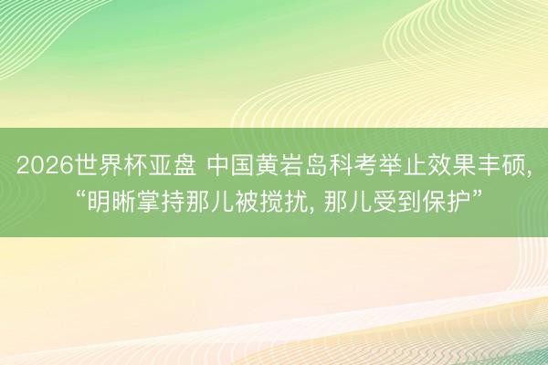 2026世界杯亚盘 中国黄岩岛科考举止效果丰硕， “明晰掌持那儿被搅扰， 那儿受到保护”