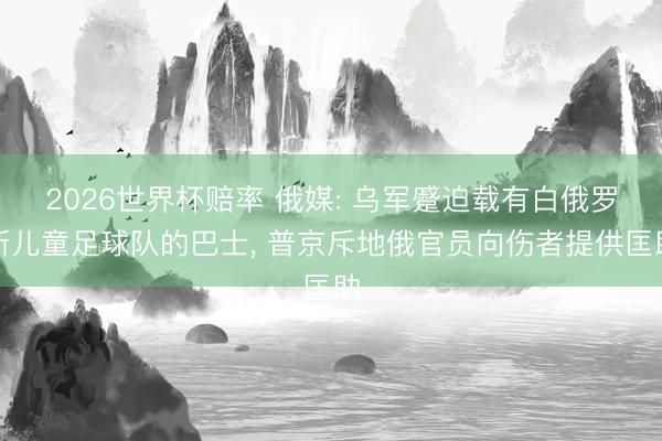 2026世界杯赔率 俄媒: 乌军蹙迫载有白俄罗斯儿童足球队的巴士， 普京斥地俄官员向伤者提供匡助