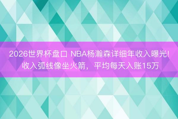 2026世界杯盘口 NBA杨瀚森详细年收入曝光! 收入弧线像坐火箭,平均每天入账15万