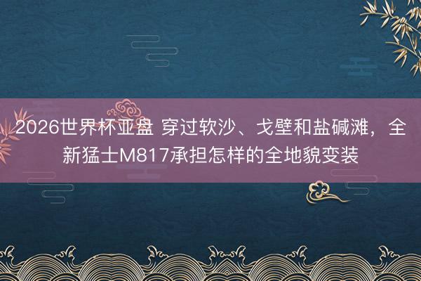 2026世界杯亚盘 穿过软沙、戈壁和盐碱滩,全新猛士M817承担怎样的全地貌变装