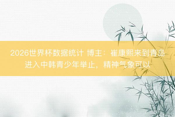 2026世界杯数据统计 博主:崔康熙来到青岛进入中韩青少年举止,精神气象可以