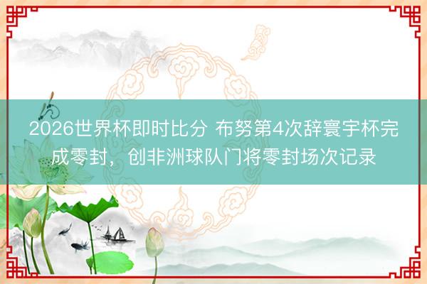 2026世界杯即时比分 布努第4次辞寰宇杯完成零封,创非洲球队门将零封场次记录