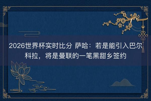 2026世界杯实时比分 萨哈:若是能引入巴尔科拉,将是曼联的一笔黑甜乡签约